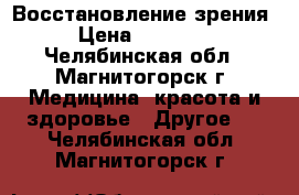 Восстановление зрения › Цена ­ 30 000 - Челябинская обл., Магнитогорск г. Медицина, красота и здоровье » Другое   . Челябинская обл.,Магнитогорск г.